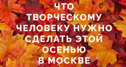 Что творческому человеку нужно сделать этой осенью в Москве